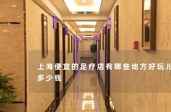 上海便宜的足疗店有哪些地方好玩儿点呢多少钱