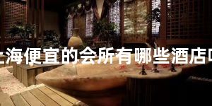 上海便宜的会所有哪些酒店呢